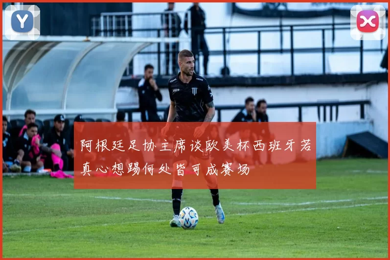 阿根廷足协主席谈欧美杯西班牙若真心想踢何处皆可成赛场