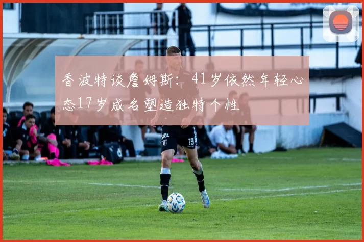 香波特谈詹姆斯：41岁依然年轻心态17岁成名塑造独特个性