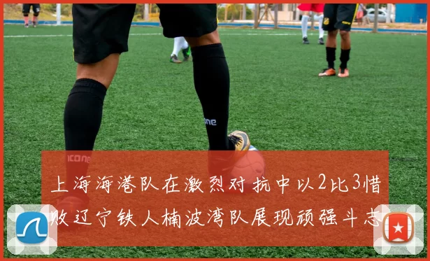 上海海港队在激烈对抗中以2比3惜败辽宁铁人楠波湾队展现顽强斗志
