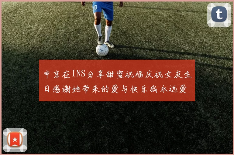 申京在INS分享甜蜜祝福庆祝女友生日感谢她带来的爱与快乐我永远爱你