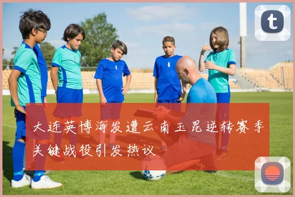 大连英博海发遭云南玉昆逆转赛季关键战役引发热议