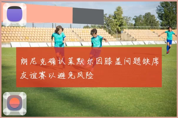 朗尼克确认莱默尔因膝盖问题缺席友谊赛以避免风险