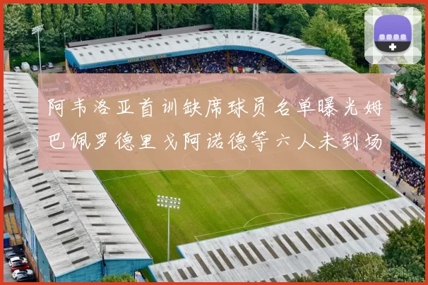 阿韦洛亚首训缺席球员名单曝光姆巴佩罗德里戈阿诺德等六人未到场