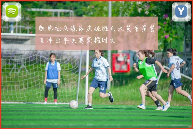 凯恩社交媒体庆祝胜利大英帝星誓言冲击半决赛荣耀时刻