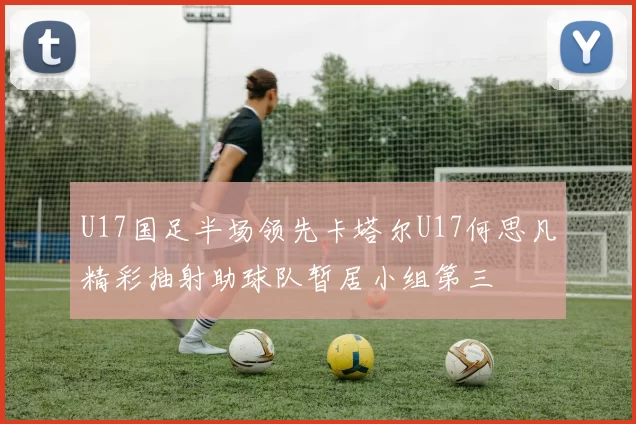 U17国足半场领先卡塔尔U17何思凡精彩抽射助球队暂居小组第三