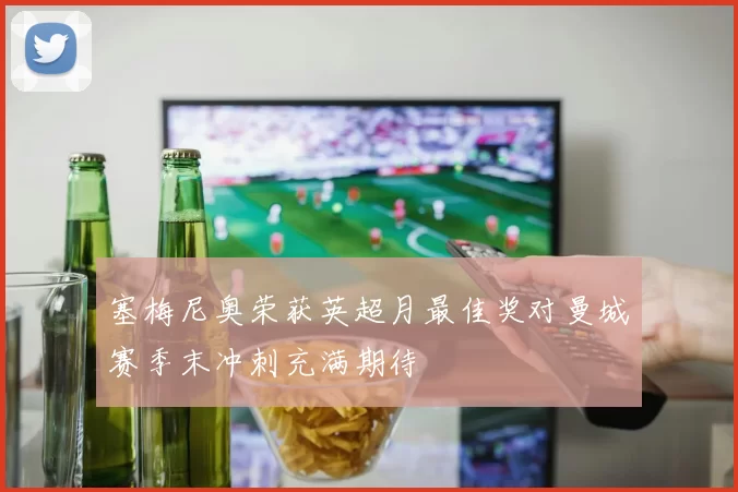 塞梅尼奥荣获英超月最佳奖对曼城赛季末冲刺充满期待