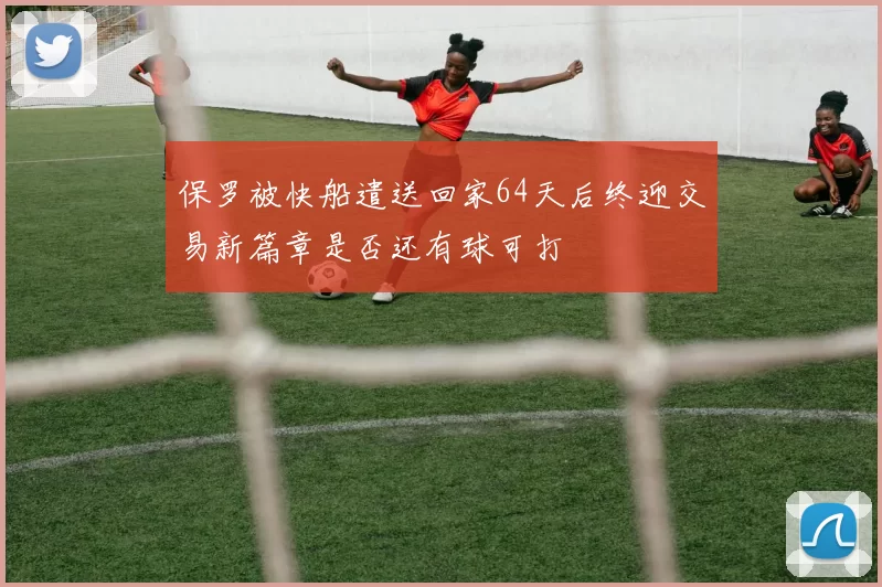 保罗被快船遣送回家64天后终迎交易新篇章是否还有球可打