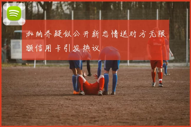 加纳乔疑似公开新恋情送对方无限额信用卡引发热议