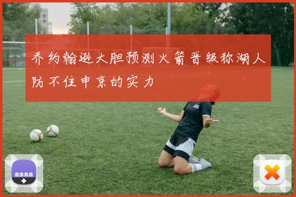 乔约翰逊大胆预测火箭晋级称湖人防不住申京的实力