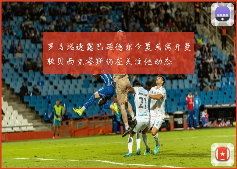 罗马诺透露巴延德尔今夏或离开曼联贝西克塔斯仍在关注他动态
