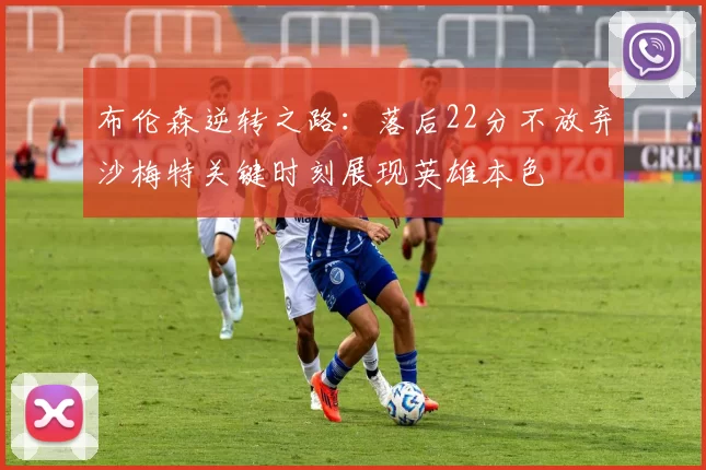 布伦森逆转之路：落后22分不放弃沙梅特关键时刻展现英雄本色