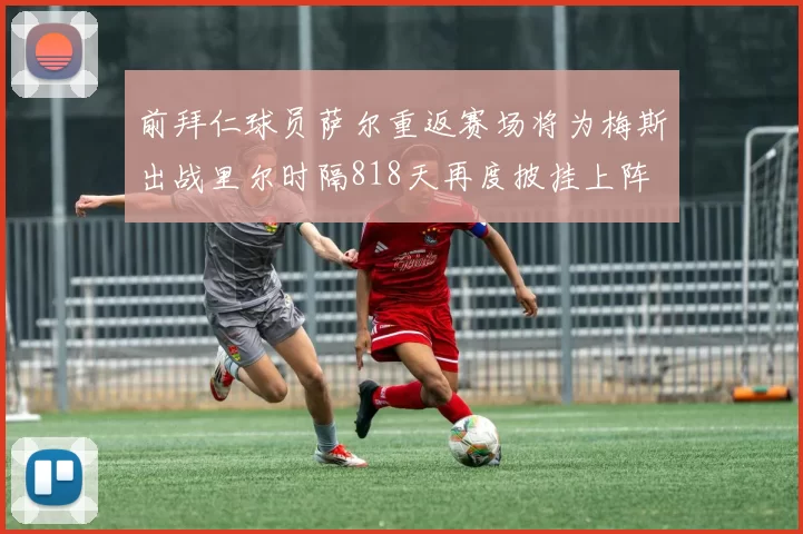 前拜仁球员萨尔重返赛场将为梅斯出战里尔时隔818天再度披挂上阵