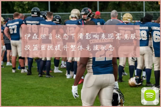 伊森坦言状态下滑影响表现需克服投篮困扰提升整体竞技状态