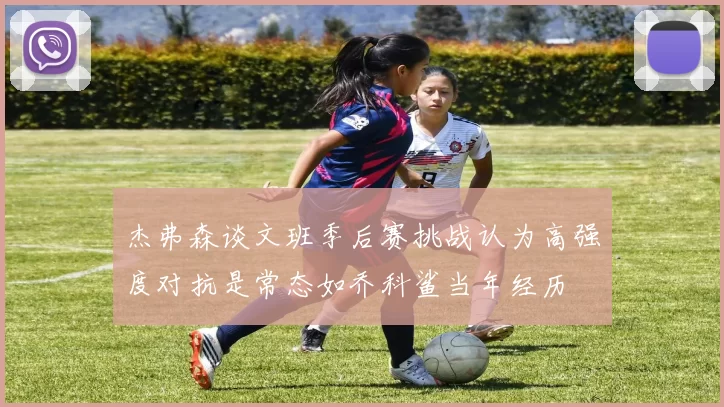 杰弗森谈文班季后赛挑战认为高强度对抗是常态如乔科鲨当年经历
