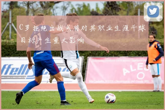 C罗拒绝出战或将对其职业生涯千球目标产生重大影响