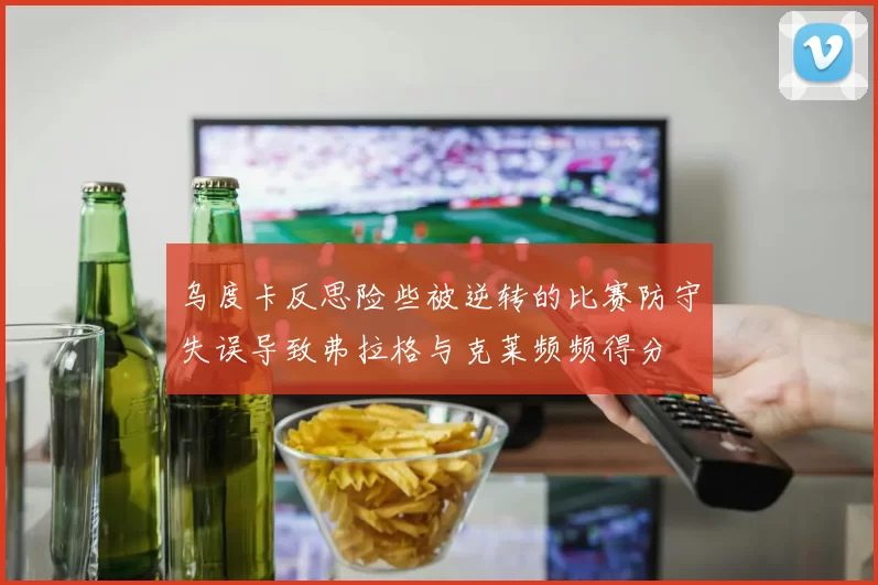 乌度卡反思险些被逆转的比赛防守失误导致弗拉格与克莱频频得分