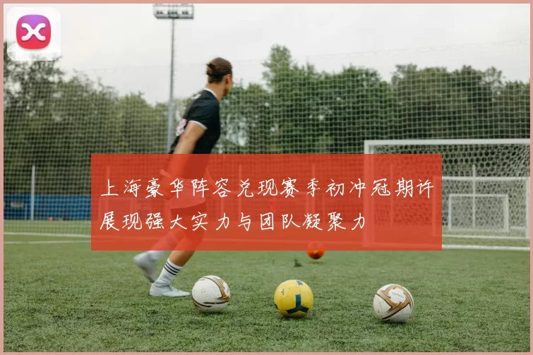上海豪华阵容兑现赛季初冲冠期许展现强大实力与团队凝聚力
