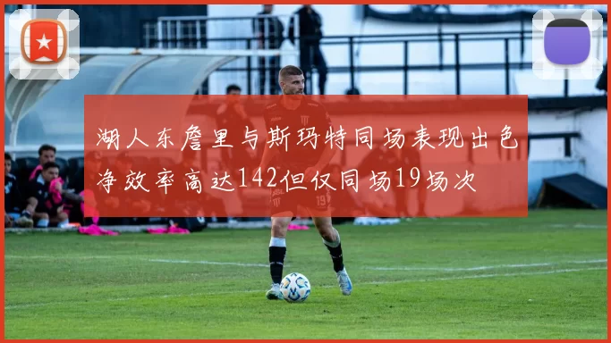 湖人东詹里与斯玛特同场表现出色净效率高达142但仅同场19场次