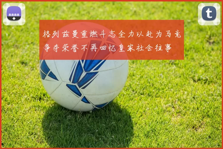 格列兹曼重燃斗志全力以赴为马竞争夺荣誉不再回忆皇家社会往事