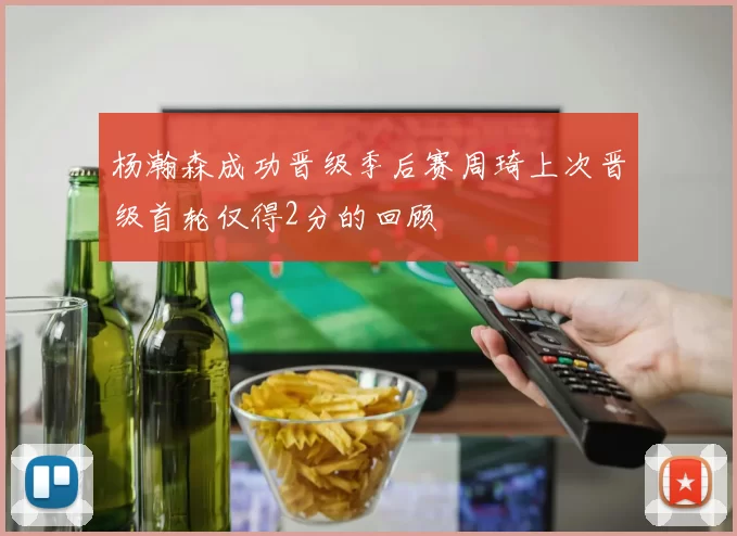 杨瀚森成功晋级季后赛周琦上次晋级首轮仅得2分的回顾
