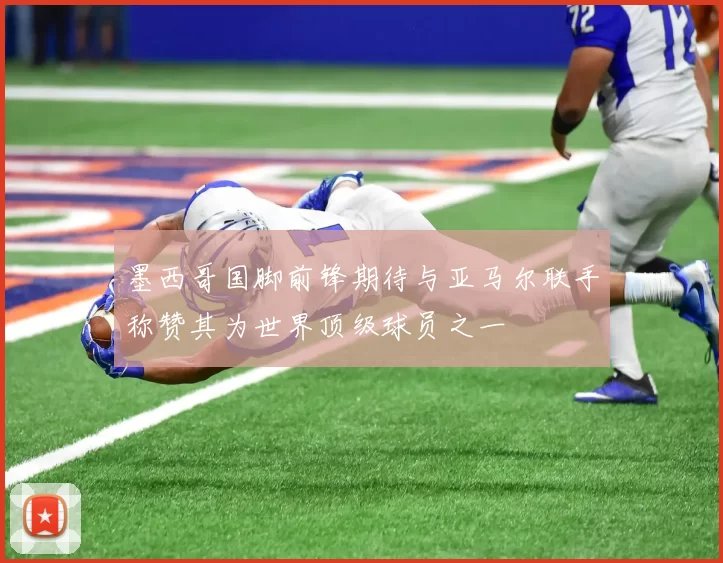 墨西哥国脚前锋期待与亚马尔联手称赞其为世界顶级球员之一