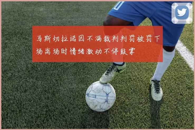 马斯切拉诺因不满裁判判罚被罚下场离场时情绪激动不停鼓掌